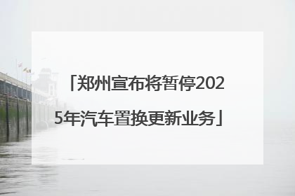 郑州宣布将暂停2025年汽车置换更新业务