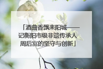酒曲香飘耒阳城——记衡阳市级非遗传承人周后富的坚守与创新