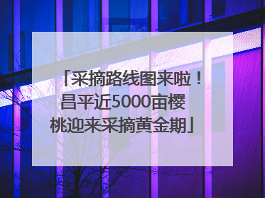 采摘路线图来啦！昌平近5000亩樱桃迎来采摘黄金期