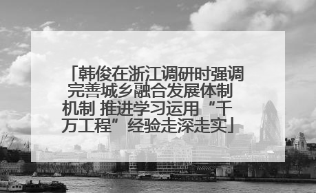 韩俊在浙江调研时强调 完善城乡融合发展体制机制 推进学习运用“千万工程”经验走深走实