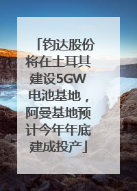 钧达股份将在土耳其建设5GW电池基地，阿曼基地预计今年年底建成投产