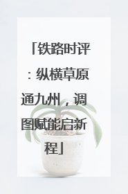 铁路时评：纵横草原通九州，调图赋能启新程