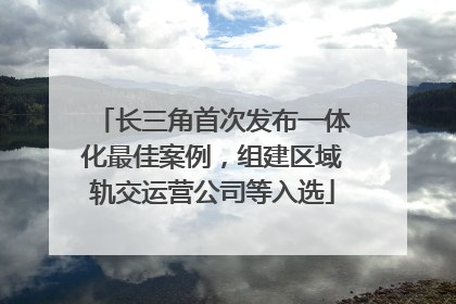 长三角首次发布一体化最佳案例，组建区域轨交运营公司等入选