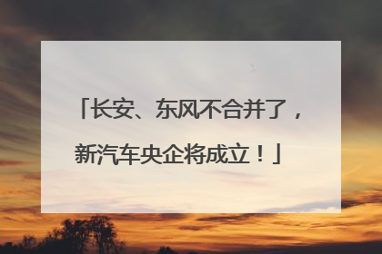 长安、东风不合并了，新汽车央企将成立！