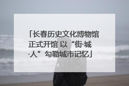 长春历史文化博物馆正式开馆 以“街·城·人”勾勒城市记忆