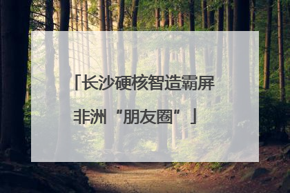 长沙硬核智造霸屏非洲“朋友圈”