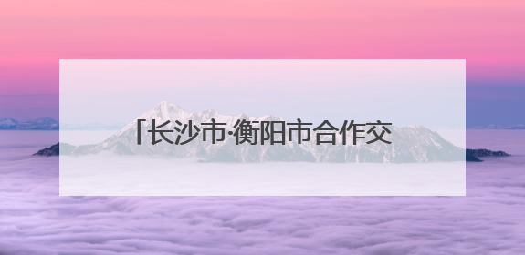 长沙市·衡阳市合作交流座谈会召开 吴桂英刘越高讲话 朱健出席