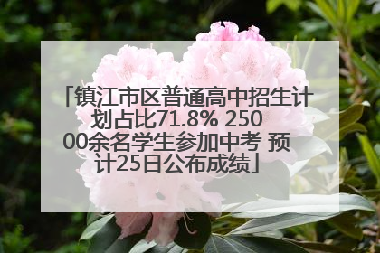 镇江市区普通高中招生计划占比71.8% 25000余名学生参加中考 预计25日公布成绩