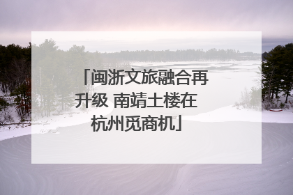 闽浙文旅融合再升级 南靖土楼在杭州觅商机