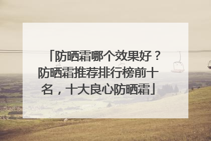 防晒霜哪个效果好？防晒霜推荐排行榜前十名，十大良心防晒霜