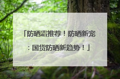 防晒霜推荐！防晒新宠：国货防晒新趋势！