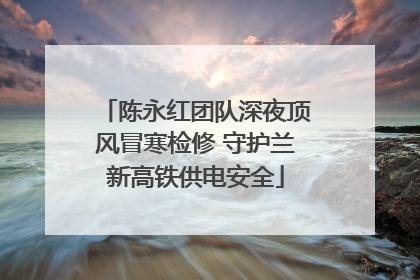 陈永红团队深夜顶风冒寒检修 守护兰新高铁供电安全