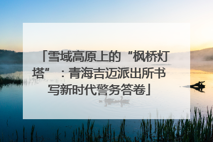 雪域高原上的“枫桥灯塔”：青海吉迈派出所书写新时代警务答卷