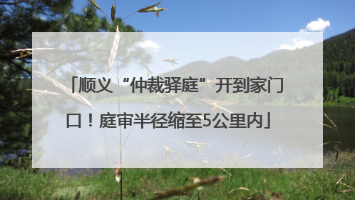 顺义“仲裁驿庭”开到家门口！庭审半径缩至5公里内