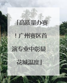 高质量办赛！广州赛区首演专业中彰显花城温度