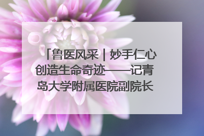 鲁医风采｜妙手仁心创造生命奇迹——记青岛大学附属医院副院长、器官移植中心主任、主任医师蔡金贞