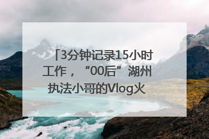 3分钟记录15小时工作，“00后”湖州执法小哥的Vlog火了，还被网友点赞
