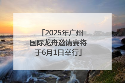 2025年广州国际龙舟邀请赛将于6月1日举行