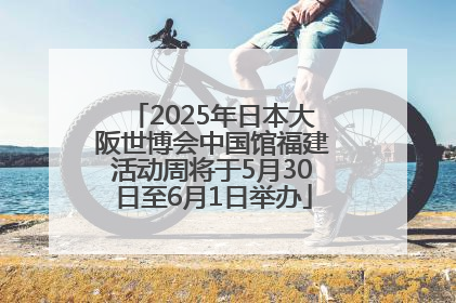 2025年日本大阪世博会中国馆福建活动周将于5月30日至6月1日举办