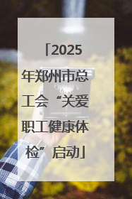 2025年郑州市总工会“关爱职工健康体检”启动