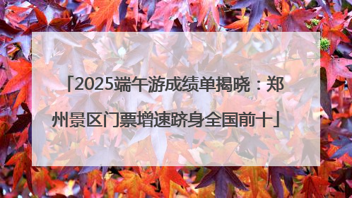 2025端午游成绩单揭晓：郑州景区门票增速跻身全国前十