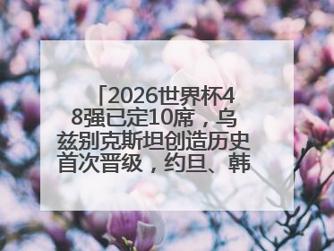 2026世界杯48强已定10席，乌兹别克斯坦创造历史首次晋级，约旦、韩国获出线名额
