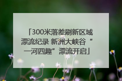 300米落差刷新区域漂流纪录 新洲大峡谷“一河四趣”漂流开启