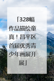 328幅作品描绘童真！昌平区首届优秀青少年画展开展