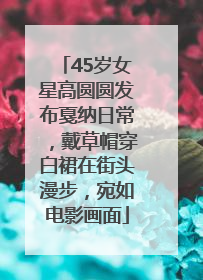 45岁女星高圆圆发布戛纳日常,戴草帽穿白裙在街头漫步,宛如电影画面