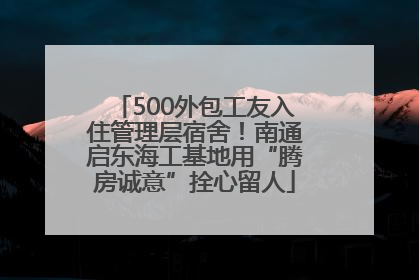 500外包工友入住管理层宿舍！南通启东海工基地用“腾房诚意”拴心留人